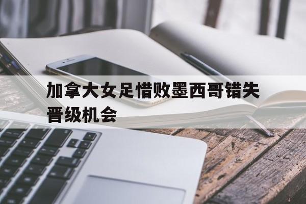 加拿大女足惜败墨西哥错失晋级机会的简单介绍