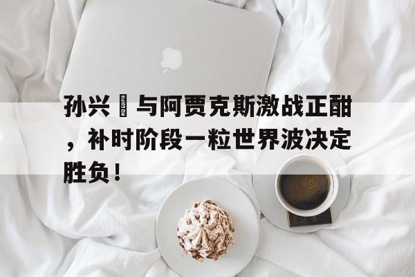 孙兴慜与阿贾克斯激战正酣，补时阶段一粒世界波决定胜负！孙兴慜惊讶热刺延长续约一年